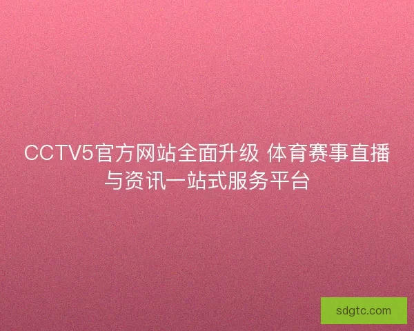 CCTV5官方网站全面升级 体育赛事直播与资讯一站式服务平台