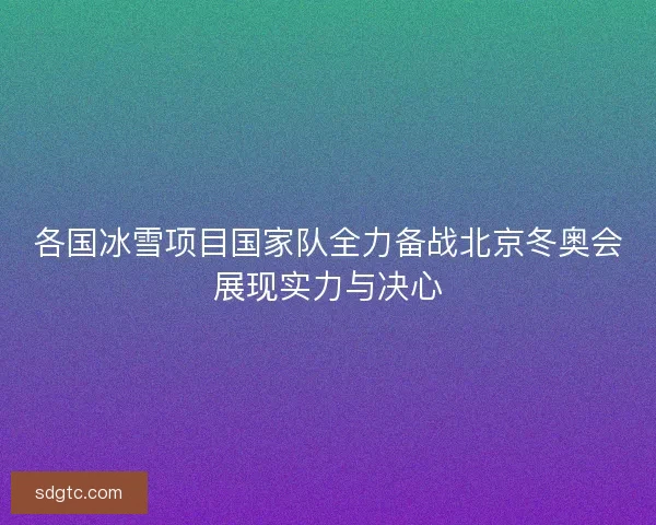 各国冰雪项目国家队全力备战北京冬奥会展现实力与决心