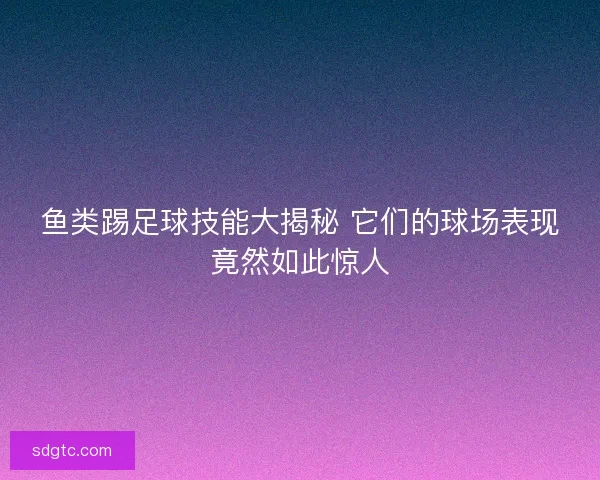 鱼类踢足球技能大揭秘 它们的球场表现竟然如此惊人
