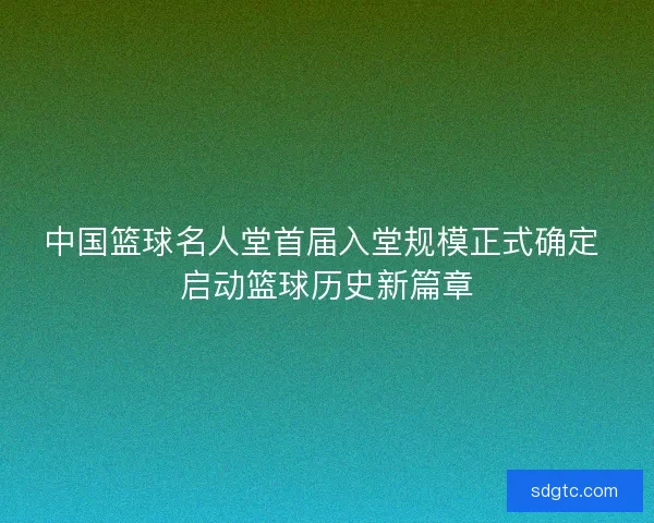 中国篮球名人堂首届入堂规模正式确定 启动篮球历史新篇章